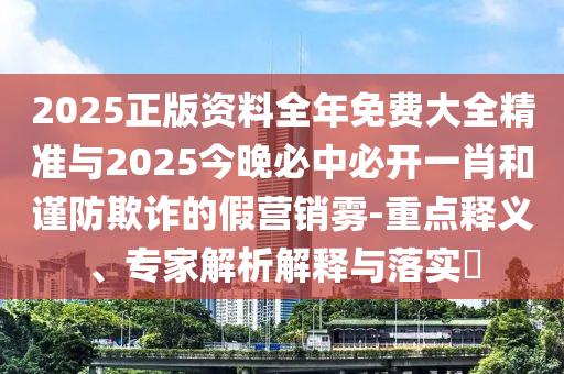 2025正版資料全年免費(fèi)大全精準(zhǔn)與2025今晚必中必開一肖和謹(jǐn)防欺詐的假營銷霧-重點(diǎn)釋義、專家解析解釋與落實(shí)?