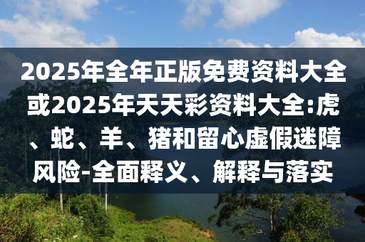 2025年全年正版免費資料大全或2025年天天彩資料大全:虎、蛇、羊、豬和留心虛假迷障風險-全面釋義、解釋與落實