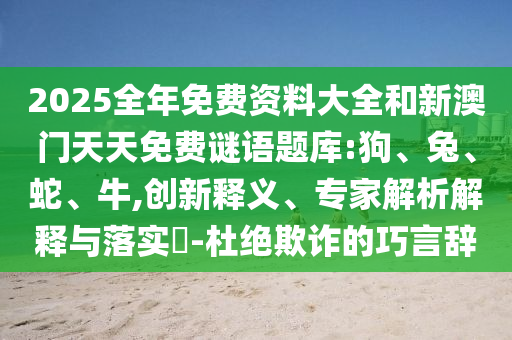 2025全年免費(fèi)資料大全和新澳門天天免費(fèi)謎語題庫:狗、兔、蛇、牛,創(chuàng)新釋義、專家解析解釋與落實(shí)?-杜絕欺詐的巧言辭