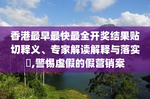 香港最早最快最全開獎結(jié)果貼切釋義、專家解讀解釋與落實?,警惕虛假的假營銷案