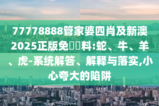 77778888管家婆四肖及新澳2025正版免費(fèi)資料:蛇、牛、羊、虎-系統(tǒng)解答、解釋與落實(shí),小心夸大的陷阱