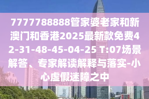 7777788888管家婆老家和新澳門和香港2025最新款免費42-31-48-45-04-25 T:07場景解答、專家解讀解釋與落實-小心虛假迷障之中