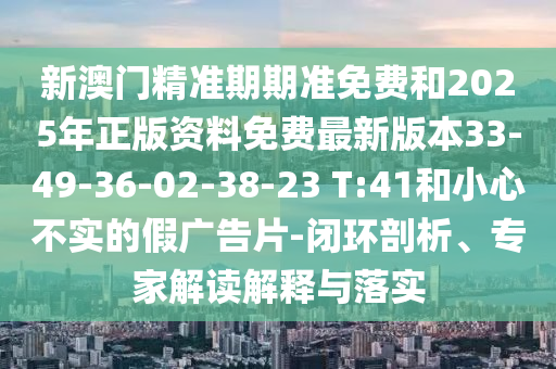 新澳門精準(zhǔn)期期準(zhǔn)免費(fèi)和2025年正版資料免費(fèi)最新版本33-49-36-02-38-23 T:41和小心不實(shí)的假廣告片-閉環(huán)剖析、專家解讀解釋與落實(shí)