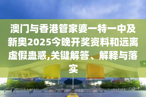 澳門與香港管家婆一特一中及新奧2025今晚開獎資料和遠離虛假蠱惑,關鍵解答、解釋與落實