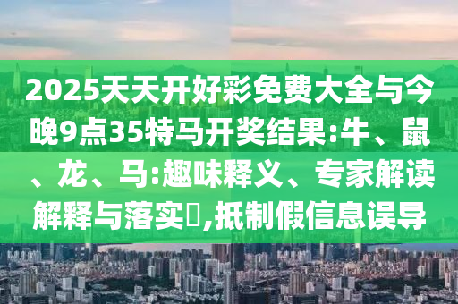 2025天天開好彩免費(fèi)大全與今晚9點(diǎn)35特馬開獎(jiǎng)結(jié)果:牛、鼠、龍、馬:趣味釋義、專家解讀解釋與落實(shí)?,抵制假信息誤導(dǎo)