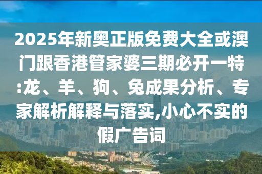 2025年新奧正版免費(fèi)大全或澳門跟香港管家婆三期必開一特:龍、羊、狗、兔成果分析、專家解析解釋與落實(shí),小心不實(shí)的假?gòu)V告詞