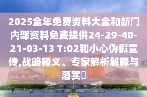 2025全年免費(fèi)資料大全和新門(mén)內(nèi)部資料免費(fèi)提供24-29-40-21-03-13 T:02和小心偽假宣傳,戰(zhàn)略釋義、專(zhuān)家解析解釋與落實(shí)?