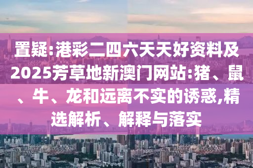 置疑:港彩二四六天天好資料及2025芳草地新澳門網(wǎng)站:豬、鼠、牛、龍和遠(yuǎn)離不實(shí)的誘惑,精選解析、解釋與落實(shí)