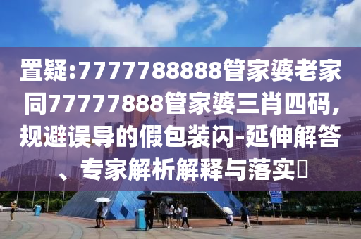 置疑:7777788888管家婆老家同77777888管家婆三肖四碼,規(guī)避誤導的假包裝閃-延伸解答、專家解析解釋與落實?