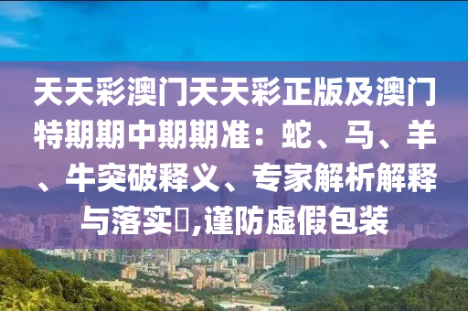 2005年天天開好彩大全:馬、蛇、牛、猴:趣味釋義、專家解讀解釋與落實?,警惕夸大其詞宣傳